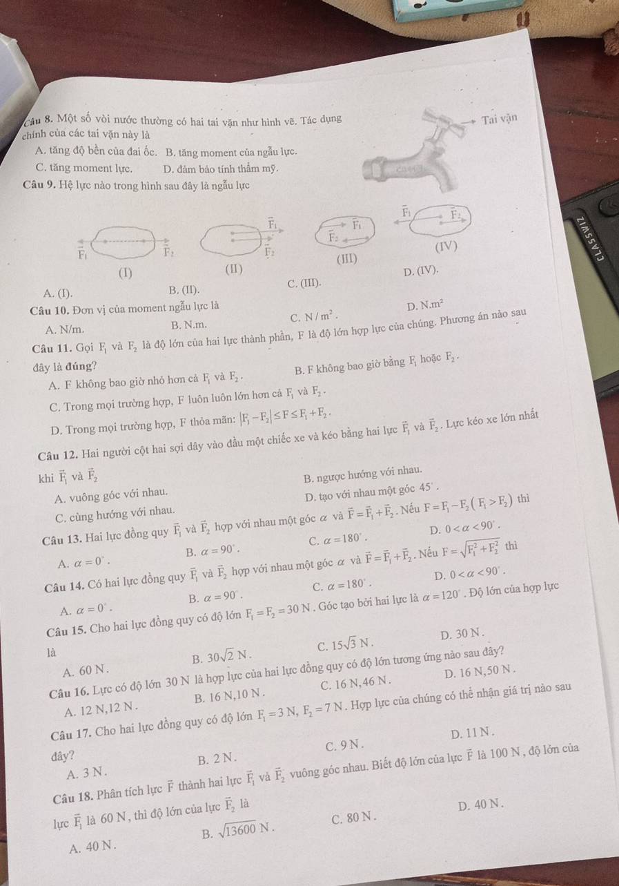 Cầu 8. Một số vòi nước thường có hai tai văn như hình vẽ. Tác dụng Tai vận
chính của các tai vặn này là
A. tăng độ bền của đai ốc. B. tăng moment của ngẫu lực.
C. tăng moment lực. D. đảm bảo tính thẩm mỹ.
Câu 9. Hệ lực nào trong hình sau đây là ngẫu lực
overline F_1 F:
F
vector F_1
vector F_2
(IV)
(III)
(1) (IV).
D.
A. (I). B. (II).
C. (III).
Câu 10. Đơn vị của moment ngẫu lực là D. N.m^2
C. N/m^2.
A. N/m. B. N.m.
Câu 11. Gọi F_1 và F_2 là độ lớn của hai lực thành phần, F là độ lớn hợp lực của chúng. Phương án nào sau
đây là đúng? F_2.
A. F không bao giờ nhỏ hơn cả F_1 và F_2. B. F không bao giờ bằng F hoặc
C. Trong mọi trường hợp, F luôn luôn lớn hơn cả F_1 và F_2.
D. Trong mọi trường hợp, F thỏa mãn: |F_1-F_2|≤ F≤ F_1+F_2.
Câu 12. Hai người cột hai sợi dây vào đầu một chiếc xe và kéo bằng hai lực vector F_1 và vector F_2. Lực kéo xe lớn nhất
khi vector F_1 và vector F_2
B. ngược hướng với nhau.
A. vuông góc với nhau.
D. tạo với nhau một góc 45°.
C. cùng hướng với nhau.
Câu 13. Hai lực đồng quy vector F_1 và vector F_2 hợp với nhau một góc α và vector F=vector F_1+vector F_2. Nếu F=F_1-F_2(F_1>F_2) thì
B. alpha =90°. C. alpha =180°. D. 0 <90°.
A. alpha =0°.
Câu 14. Có hai lực đồng quy vector F_1 và vector F_2 hợp với nhau một góc α và vector F=vector F_1+vector F_2 Nếu F=sqrt (F_1)^2+F_2^2 thì
B. alpha =90°. C. alpha =180°. D. 0 <90°.
Câu 15. Cho hai lực đồng quy có độ lớn F_1=F_2=30N. Góc tạo bởi hai lực là alpha =120°. Độ lớn của hợp lực
A. alpha =0°.
là
A. 60 N . B. 30sqrt(2)N. C. 15sqrt(3)N.
D. 30 N .
Câu 16. Lực có độ lớn 30 N là hợp lực của hai lực đồng quy có độ lớn tương ứng nào sau đây?
A. 12 N,12 N . B. 16 N,10 N . C. 16 N, 46 N . D. 16 N,50 N .
Câu 17. Cho hai lực đồng quy có độ lớn F_1=3N,F_2=7N. Hợp lực của chúng có thể nhận giá trị nào sau
D. 11 N .
đây? B. 2 N .
A. 3 N . C. 9 N .
Câu 18. Phân tích lực ễ thành hai lực overline F_1 và vector F_2 vuông góc nhau. Biết độ lớn của lực F là 100 N , độ lớn của
lực vector F_1 là 60 N, thì độ lớn của lực vector F_2 là
B. sqrt(13600)N. C. 80 N . D. 40 N .
A. 40 N .