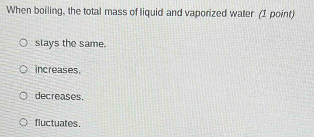 When boiling, the total mass of liquid and vaporized water (1 point)
stays the same.
increases.
decreases.
fluctuates.