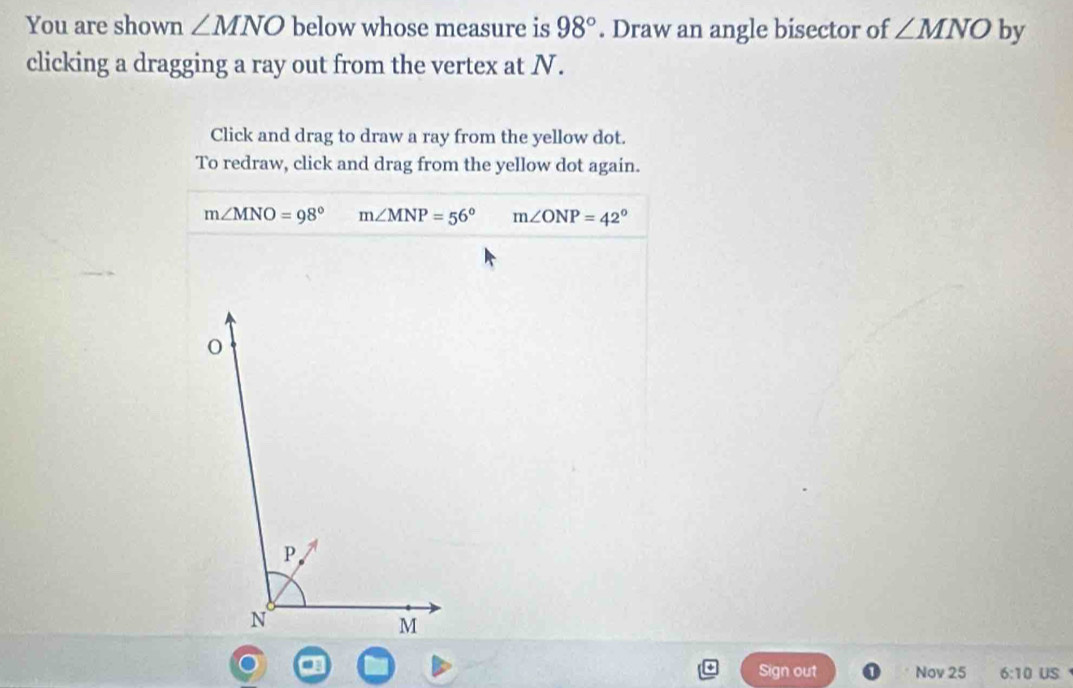 You are shown ∠ MNO below whose measure is 98°. Draw an angle bisector of ∠ MNO by
clicking a dragging a ray out from the vertex at N.
Click and drag to draw a ray from the yellow dot.
To redraw, click and drag from the yellow dot again.
m∠ MNO=98° m∠ MNP=56° m∠ ONP=42°
Sign out Nov 25 6:10 US