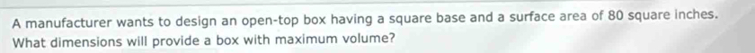 A manufacturer wants to design an open-top box having a square base and a surface area of 80 square inches. 
What dimensions will provide a box with maximum volume?