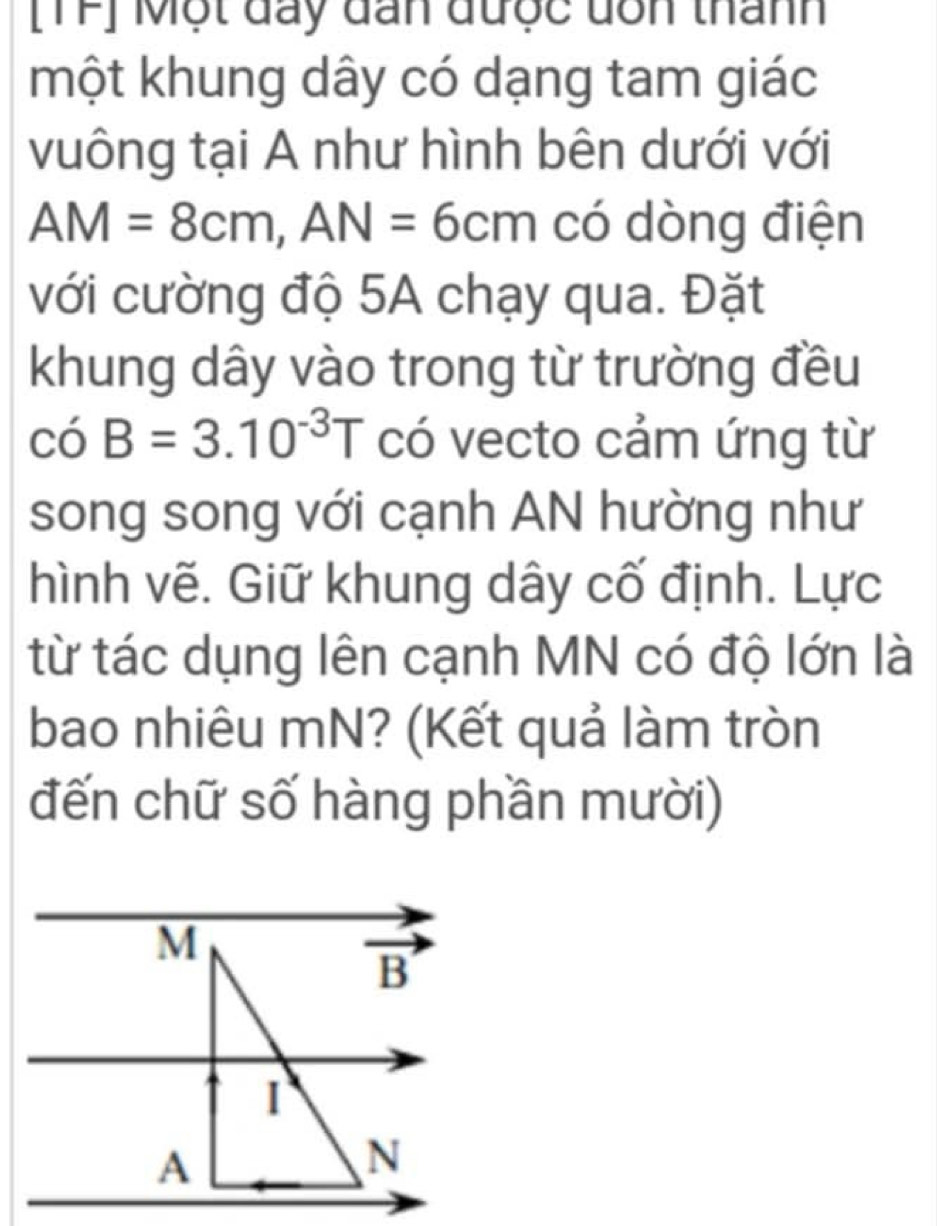 [TF] Một đay đan được dôn thanh
một khung dây có dạng tam giác
vuông tại A như hình bên dưới với
AM=8cm,AN=6cm có dòng điện
với cường độ 5A chạy qua. Đặt
khung dây vào trong từ trường đều
cdot 0B=3.10^(-3)T có vecto cảm ứng từ
song song với cạnh AN hường như
hình vẽ. Giữ khung dây cố định. Lực
từ tác dụng lên cạnh MN có độ lớn là
bao nhiêu mN? (Kết quả làm tròn
đến chữ số hàng phần mười)