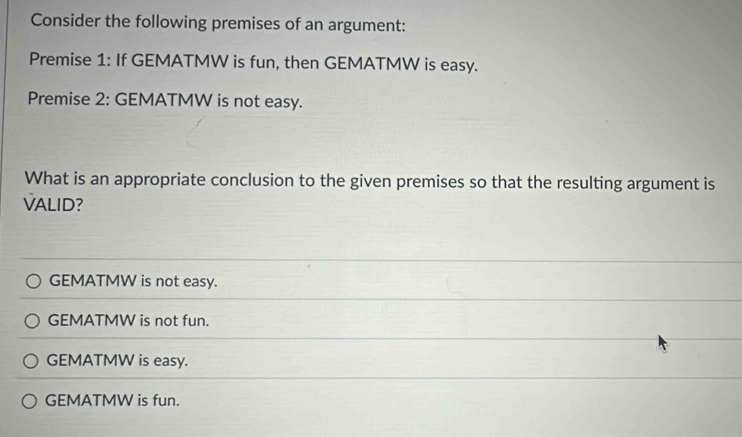 Consider the following premises of an argument:
Premise 1: If GEMATMW is fun, then GEMATMW is easy.
Premise 2: GEMATMW is not easy.
What is an appropriate conclusion to the given premises so that the resulting argument is
VALID?
GEMATMW is not easy.
GEMATMW is not fun.
GEMATMW is easy.
GEMATMW is fun.