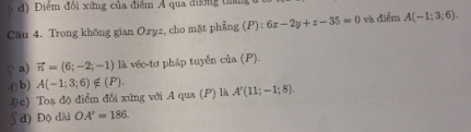 d) Điểm đổi xứng của điểm A qua đương tháng
Câu 4. Trong không gian Ozyz, cho mặt phẳng (P): 6x-2y+z-35=0 và điểm A(-1;3;6). 
a) vector n=(6;-2;-1) là véc-tơ pháp tuyển của (P)..() b) A(-1;3;6)∉ (P). A'(11;-1;8).
4c) Toạ độ điểm đổi xứng với A qua (P) là
d) Độ dài OA'=186.