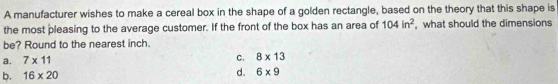 A manufacturer wishes to make a cereal box in the shape of a golden rectangle, based on the theory that this shape is
the most pleasing to the average customer. If the front of the box has an area of 104in^2 , what should the dimensions
be? Round to the nearest inch.
a. 7* 11
c. 8* 13
b. 16* 20
d. 6* 9