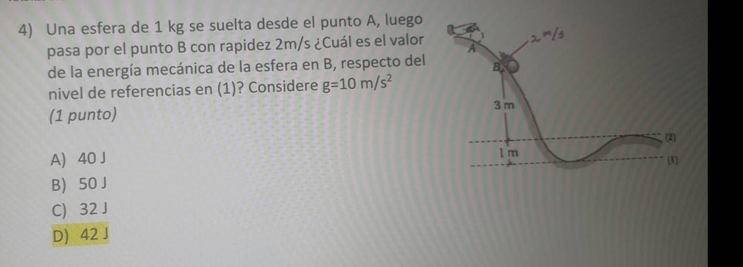 Una esfera de 1 kg se suelta desde el punto A, luego
pasa por el punto B con rapidez 2m/s ¿Cuál es el valor
de la energía mecánica de la esfera en B, respecto del
nivel de referencias en (1)? Considere g=10m/s^2
(1 punto)
A) 40 J
B) 50 J
C) 32 J
D) 42 J