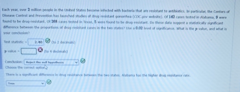 Each year, over 2 million people in the United States become infected with bacteria that are resistant to antibiotics. In particular; the Centers of
Disease Control and Prevention has launched studies of drug-resistant gonorrhea (CDC.gov website). Of 142 cases tested in Alabama, 9 were
found to be drug-resistant. Of 268 cases tested in Texas, 5 were found to be drug-resistant. Do these data suggest a statistically significant
difference between the proportions of drug-resistant cases in the two states? Use a 0.02 level of significance. What is the p -value, and what is
your conclusion?
Test statistic = 2.40 (to 2 decimals)
p-value = (to 4 decimals)
Conclusion: Reject the mull hypothests
Chaase the carrect option
There is a significant difference in drug resistance between the two states. Aabama has the higher drug resistance rate.
True