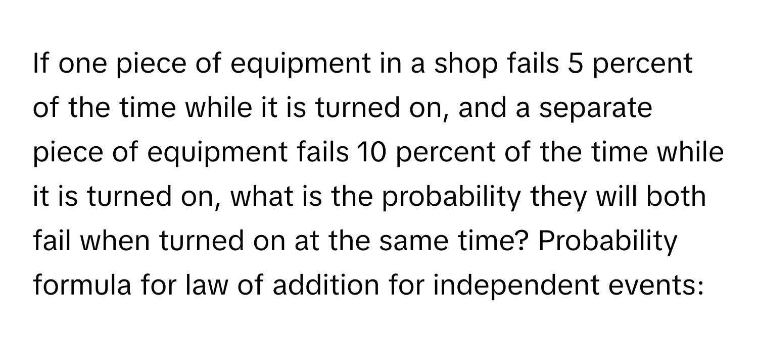 If one piece of equipment in a shop fails 5 percent of the time while it is turned on, and a separate piece of equipment fails 10 percent of the time while it is turned on, what is the probability they will both fail when turned on at the same time? Probability formula for law of addition for independent events: