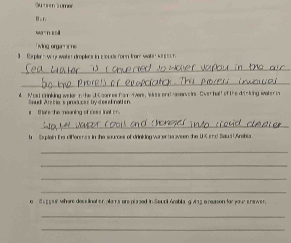Bunsen burner 
Bun 
warm soll 
living organisms 
3 Explain why water droplets in clouds form from water vapour. 
_ 
_ 
4 Most drinking water in the UK comes from rivers, lakes and reservoirs. Over half of the drinking water in 
Saudi Arabia is produced by desalination. 
a State the meaning of desalination. 
_ 
b Explain the difference in the sources of drinking water between the UK and Saudi Arabia. 
_ 
_ 
_ 
_ 
e Suggest where desalination plants are placed in Saudi Arabia, giving a reason for your answer. 
_ 
_