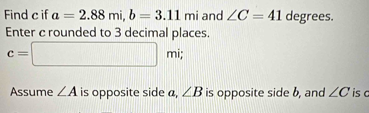 Find c if a=2.88mi, b=3.11mi and ∠ C=41 degrees. 
Enter c rounded to 3 decimal places.
c=□ mi; 
Assume ∠ A is opposite side a, ∠ B is opposite side b, and ∠ C is c