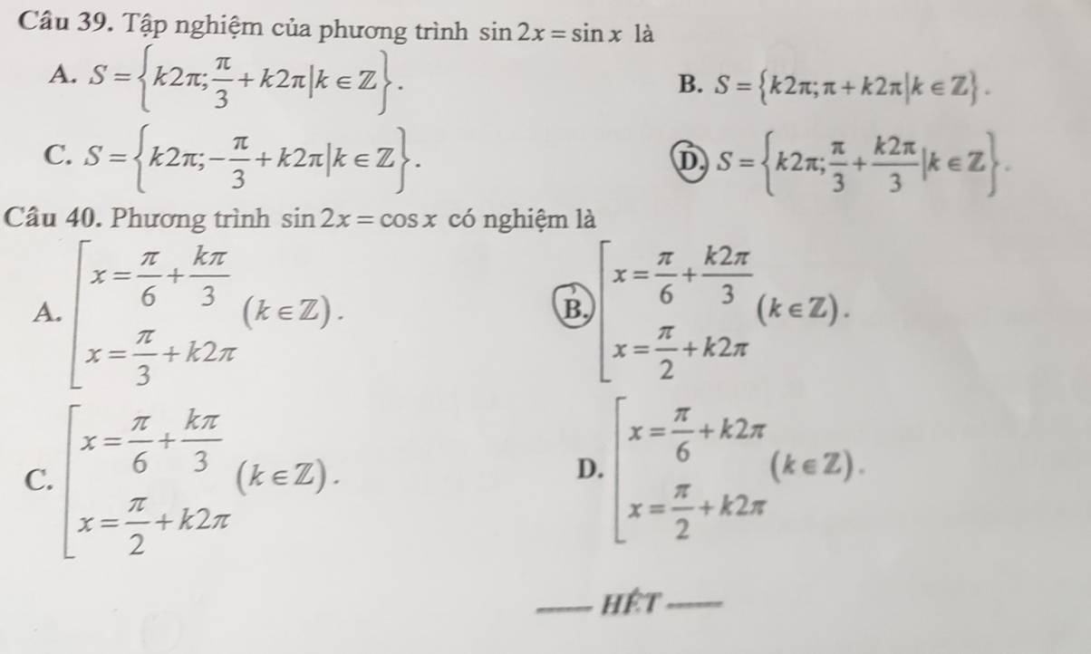 Tập nghiệm của phương trình sin 2x=sin x^(·) là
A. S= k2π ; π /3 +k2π |k∈ Z.
B. S= k2π ;π +k2π |k∈ Z.
C. S= k2π ;- π /3 +k2π |k∈ Z. S= k2π ; π /3 + k2π /3 |k∈ Z. 
D
Câu 40. Phương trình sin 2x=cos x có nghiệm là
A. beginarrayl x= π /6 + kπ /3  x= π /3 +k2π endarray.  (k∈ Z). beginarrayl x= π /6 + k2π /3 (k∈ Z). x= π /2 +k2π endarray.
B.
C. beginarrayl x= π /6 + kπ /3  x= π /2 +k2π endarray.  (k∈ Z). beginarrayl x= π /6 +k2π  x= π /2 +k2π endarray.  (k∈ Z). 
D.
_Hệt_