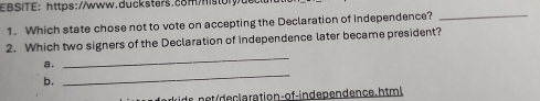 EBSITE: https://www.ducksters.c8Mhstor
1. Which state chose not to vote on accepting the Declaration of Independence?_
_
2. Which two signers of the Declaration of independence later became president?
_
a.
b.
ids n et/declaration-of-independence. ht ml