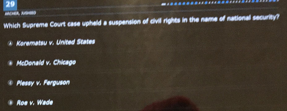 ARCHER, JUSHIED
Which Supreme Court case upheld a suspension of civil rights in the name of national security?
Korematsu v. United States
McDonald v. Chicago
Plessy v. Ferguson
Roe v. Wade