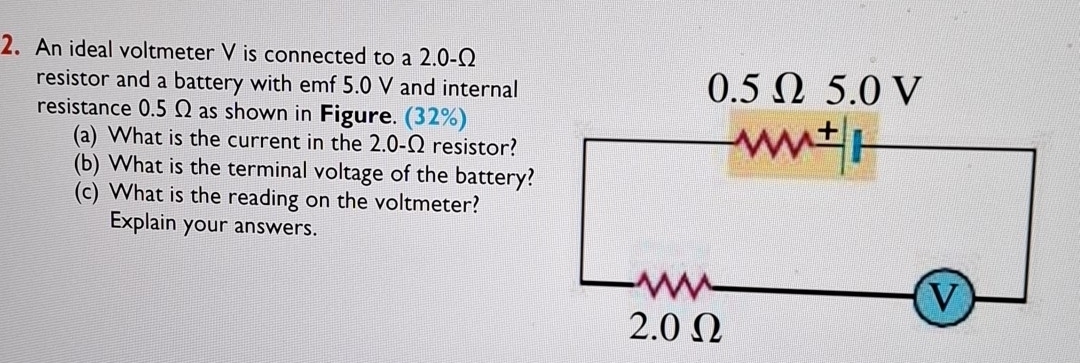 An ideal voltmeter V is connected to a 2.0-Ω
resistor and a battery with emf 5.0 V and internal 
resistance 0.5 Ω as shown in Figure. (32%) 
(a) What is the current in the 2.0-Ω resistor? 
(b) What is the terminal voltage of the battery? 
(c) What is the reading on the voltmeter? 
Explain your answers.