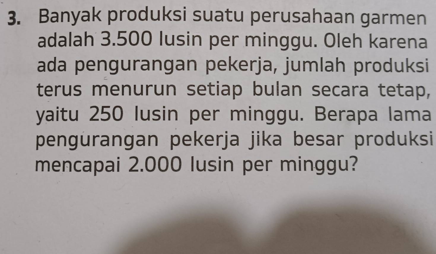 Banyak produksi suatu perusahaan garmen 
adalah 3.500 lusin per minggu. Oleh karena 
ada pengurangan pekerja, jumlah produksi 
terus menurun setiap bulan secara tetap, 
yaitu 250 lusin per minggu. Berapa lama 
pengurangan pekerja jika besar produksi 
mencapai 2.000 lusin per minggu?