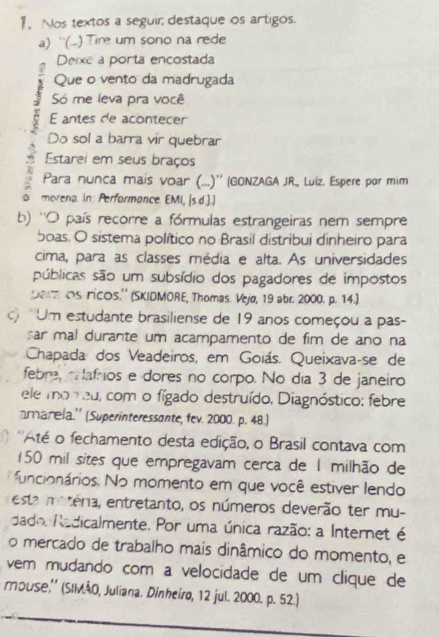 Nos textos a seguir destaque os artigos.
a) ''(..) Tire um sono na rede
Deixe a porta encostada
Que o vento da madrugada
Só me leva pra você
E antes de acontecer
Do sol a barra vir quebrar
Estarei em seus braços
Para nunca mais voar (...)'' (GONZAGA JR., Luíz. Espere por mim
a morena. In: Performonce. EMI, |s.d.].)
b) ''O país recorre a fórmulas estrangeiras nem sempre
boas. O sistema político no Brasil distribui dinheiro para
cima, para as classes média e alta. As universidades
públicas são um subsídio dos pagadores de impostos
pe os ricos.'' (SKIDMORE, Thomas. Vejø, 19 abr. 2000. p. 14.)
c) 'Um estudante brasiliense de 19 anos começou a pas-
sar mal durante um acampamento de fim de ano na
Chapada dos Veadeiros, em Goiás. Queixava-se de
febre, c afrios e dores no corpo. No día 3 de janeiro
ele mo reu, com o fígado destruído, Diagnóstico: febre
amarela.'' (Superinteressonte, fev. 2000. p. 48.)
'Até o fechamento desta edição, o Brasil contava com
150 mil sites que empregavam cerca de 1 milhão de
funcionários. No momento em que você estiver lendo
esta matera, entretanto, os números deverão ter mu-
dado, Radicalmente. Por uma única razão: a Internet é
o mercado de trabalho mais dinâmico do momento, e
vem mudando com a velocidade de um clique de
тouse,'' (SIMÃO, Juliana. Dinheiro, 12 jul. 2000. p. 52.)