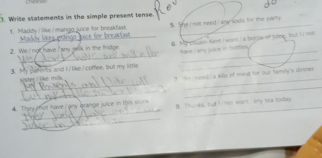 cheese 
. Write statements in the simple present tense. 
1. Maddy / like/ mango juice for breakfast. 5. She /not need /any soda for the party. 
_ango juice for breakfast. 
6. My cousin Kent/want/a bottle of juice, but 1/not 
_ 
2. We/not have/any milk in the fridge._ 
have/any juice in bottles 
3. My parents and I/like/coffee, but my little 
_ 
_ 
sster / like milk. 
_ 
7. We /need/a kilo of meat for our family's dinner. 
_ 
_ 
_ 
4. They not have/any brange juice in this store_ 
8. Thanks, but I/not want/any tea today. 
_