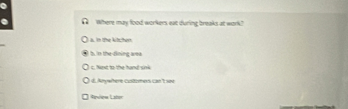 Where may food workers eat during breaks at work?"
a. In the kitchen.
b. in the dining area
c. Next to the hand sink
d. Anywhere customers can't see
Review Laber