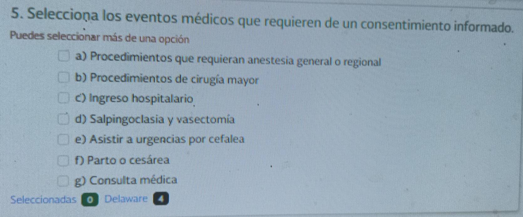 Selecciona los eventos médicos que requieren de un consentimiento informado.
Puedes seleccionar más de una opción
a) Procedimientos que requieran anestesia general o regional
b) Procedimientos de cirugía mayor
c) Ingreso hospitalario
d) Salpingoclasia y vasectomía
e) Asistir a urgencias por cefalea
f) Parto o cesárea
g) Consulta médica
Seleccionadas Delaware