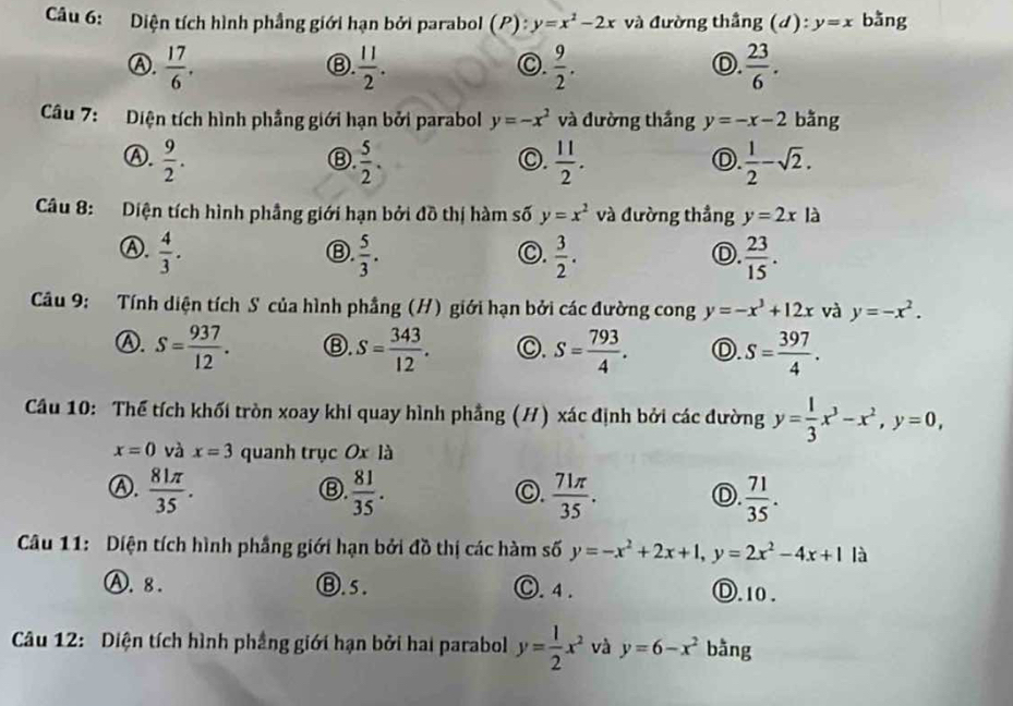 Diện tích hình phẳng giới hạn bởi parabol (P):y=x^2-2x và đường thắng (d):y=x bằng
Ⓐ.  17/6 .  11/2 .  9/2 .  23/6 .
Ⓑ.
○.
D.
Câu 7: Diện tích hình phẳng giới hạn bởi parabol y=-x^2 và đường thắng y=-x-2 bǎng
Ⓐ.  9/2 .  5/2 .  11/2 .  1/2 -sqrt(2).
Ⓑ
◎.
D.
Câu 8: Diện tích hình phầng giới hạn bởi đồ thị hàm số y=x^2 và đường thắng y=2xla
Ⓐ.  4/3 .  5/3 .  3/2 .  23/15 .
Ⓑ.
C.
Ⓓ.
Câu 9: Tính diện tích S của hình phẳng (H) giới hạn bởi các đường cong y=-x^3+12x và y=-x^2.
Ⓐ. S= 937/12 . Ⓑ. S= 343/12 . C. S= 793/4 . D. S= 397/4 .
Câu 10: Thể tích khối tròn xoay khi quay hình phẳng (H) xác định bởi các đường y= 1/3 x^3-x^2,y=0,
x=0 và x=3 quanh trục Ox là
Ⓐ.  81π /35 .  81/35 .  71π /35 .  71/35 .
Ⓑ.
O.
Ⓓ.
Câu 11: Diện tích hình phẳng giới hạn bởi đồ thị các hàm số y=-x^2+2x+1,y=2x^2-4x+1 là
Ⓐ. 8 . Ⓑ.5. Ⓒ. 4 . Ⓓ.10.
Câu 12: Diện tích hình phầng giới hạn bởi hai parabol y= 1/2 x^2 và y=6-x^2 bằng