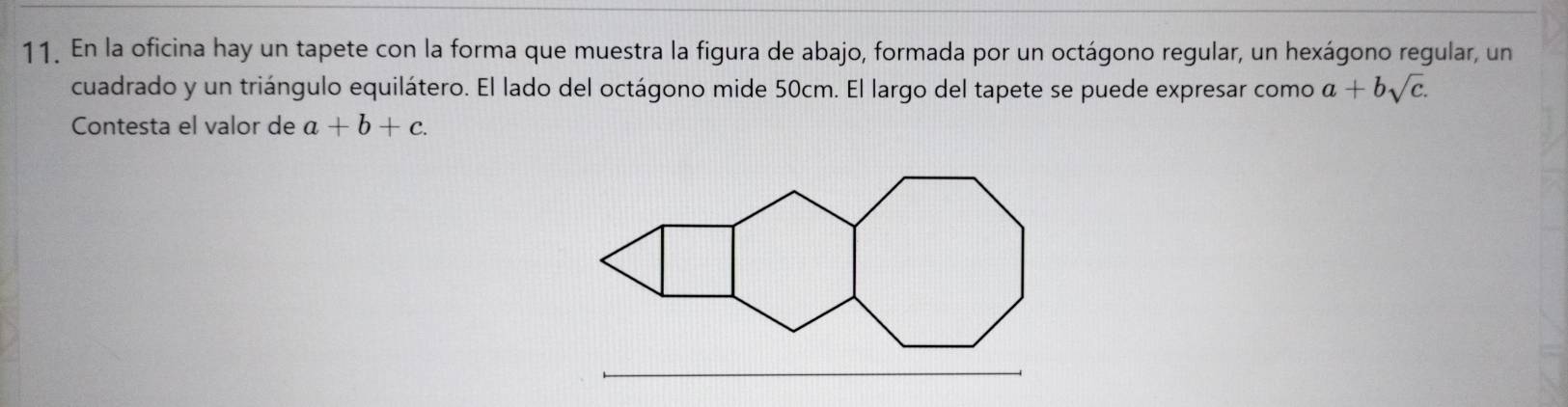 En la oficina hay un tapete con la forma que muestra la figura de abajo, formada por un octágono regular, un hexágono regular, un
cuadrado y un triángulo equilátero. El lado del octágono mide 50cm. El largo del tapete se puede expresar como a+bsqrt(c). 
Contesta el valor de a+b+c. 
_
_