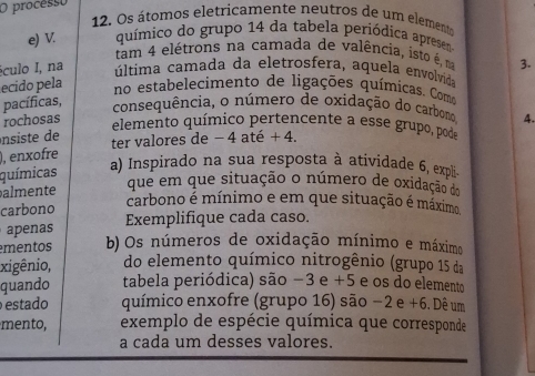 processo 
12. Os átomos eletricamente neutros de um elemente 
e) V. químico do grupo 14 da tabela periódica apresen. 
tam 4 elétrons na camada de valência, isto é, na 3. 
éculo I, na 
última camada da eletrosfera, aquela envolvida 
ecido pela 
no estabelecimento de ligações químicas. Como 
pacíficas, 
consequência, o número de oxidação do carbono 
rochosas 4. 
elemento químico pertencente a esse grupo, pode 
nsiste de ter valores de − 4 até + 4. 
), enxofre 
químicas a) Inspirado na sua resposta à atividade 6, expli 
almente que em que situação o número de oxidação do 
carbono 
carbono é mínimo e em que situação é máximo 
penas Exemplifique cada caso. 
mentos b) Os números de oxidação mínimo e máximo 
xigênio, do elemento químico nitrogênio (grupo 15 da 
quando tabela periódica) são −3 e +5 e os do elemento 
estado químico enxofre (grupo 16) são −2 e +6. Dê um 
mento, exemplo de espécie química que corresponde 
a cada um desses valores.