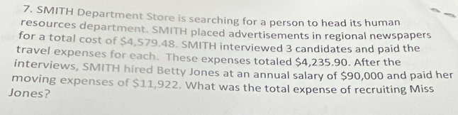 SMITH Department Store is searching for a person to head its human 
resources department. SMITH placed advertisements in regional newspapers 
for a total cost of $4,579.48. SMITH interviewed 3 candidates and paid the 
travel expenses for each. These expenses totaled $4,235.90. After the 
interviews, SMITH hired Betty Jones at an annual salary of $90,000 and paid her 
moving expenses of $11,922. What was the total expense of recruiting Miss 
Jones?