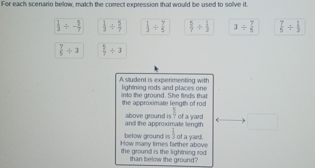 For each scenario below, match the correct expression that would be used to solve it.
 1/3 / - 5/7   1/3 /  5/7   1/3 /  7/5   5/7 /  1/3  3/  7/5   7/5 /  1/3 
 7/5 / 3  5/7 / 3
A student is experimenting with
lightning rods and places one
into the ground. She finds that
the approximate length of rod
above ground is  5/7  of a yard
and the approximate length □ 
below ground is  1/3  of a yard.
How many times farther above
the ground is the lightning rod
than below the ground?