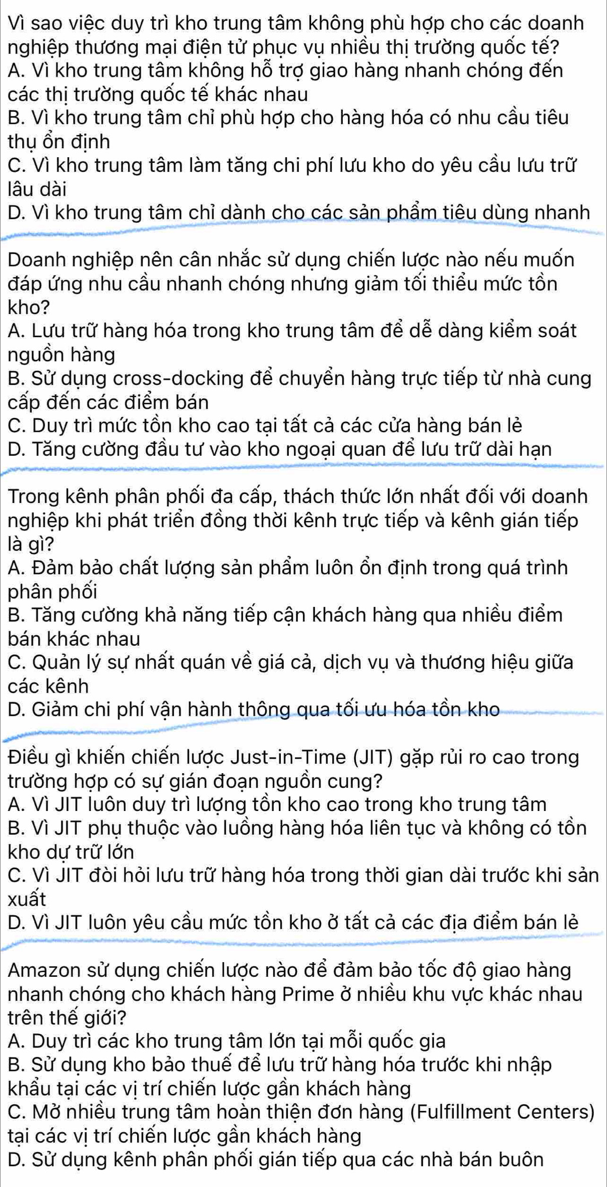 Vì sao việc duy trì kho trung tâm không phù hợp cho các doanh
nghiệp thương mại điện tử phục vụ nhiều thị trường quốc tế?
A. Vì kho trung tâm không hỗ trợ giao hàng nhanh chóng đến
các thị trường quốc tế khác nhau
B. Vì kho trung tâm chỉ phù hợp cho hàng hóa có nhu cầu tiêu
thu ổn định
C. Vì kho trung tâm làm tăng chi phí lưu kho do yêu cầu lưu trữ
lâu dài
D. Vì kho trung tâm chỉ dành cho các sản phẩm tiêu dùng nhanh
Doanh nghiệp nên cân nhắc sử dụng chiến lược nào nếu muốn
đáp ứng nhu cầu nhanh chóng nhưng giảm tối thiểu mức tồn
kho?
A. Lưu trữ hàng hóa trong kho trung tâm để dễ dàng kiểm soát
nguồn hàng
B. Sử dụng cross-docking để chuyển hàng trực tiếp từ nhà cung
cấp đến các điểm bán
C. Duy trì mức tồn kho cao tại tất cả các cửa hàng bán lẻ
D. Tăng cường đầu tư vào kho ngoại quan để lưu trữ dài hạn
Trong kênh phân phối đa cấp, thách thức lớn nhất đối với doanh
nghiệp khi phát triển đồng thời kênh trực tiếp và kênh gián tiếp
là gì?
A. Đảm bảo chất lượng sản phẩm luôn ổn định trong quá trình
phân phối
B. Tăng cường khả năng tiếp cận khách hàng qua nhiều điểm
bán khác nhau
C. Quản lý sự nhất quán về giá cả, dịch vụ và thương hiệu giữa
các kênh
D. Giảm chi phí vận hành thông qua tối ưu hóa tồn kho
Điều gì khiến chiến lược Just-in-Time (JIT) gặp rủi ro cao trong
trường hợp có sự gián đoạn nguồn cung?
A. Vì JIT luôn duy trì lượng tồn kho cao trong kho trung tâm
B. Vì JIT phụ thuộc vào luồng hàng hóa liên tục và không có tồn
kho dự trữ lớn
C. Vì JIT đòi hỏi lưu trữ hàng hóa trong thời gian dài trước khi sản
xuất
D. Vì JIT luôn yêu cầu mức tồn kho ở tất cả các địa điểm bán lẻ
Amazon sử dụng chiến lược nào để đảm bảo tốc độ giao hàng
nhanh chóng cho khách hàng Prime ở nhiều khu vực khác nhau
trên thế giới?
A. Duy trì các kho trung tâm lớn tại mỗi quốc gia
B. Sử dụng kho bảo thuế để lưu trữ hàng hóa trước khi nhập
khẩu tại các vị trí chiến lược gần khách hàng
C. Mở nhiều trung tâm hoàn thiện đơn hàng (Fulfillment Centers)
tại các vị trí chiến lược gần khách hàng
D. Sử dụng kênh phân phối gián tiếp qua các nhà bán buôn