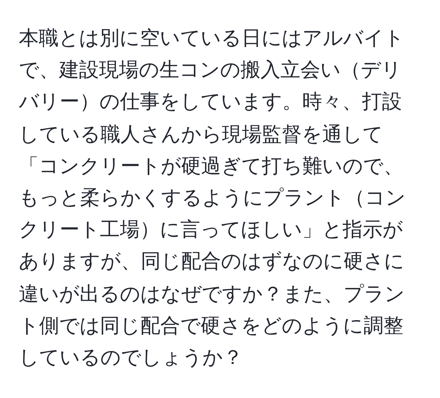 本職とは別に空いている日にはアルバイトで、建設現場の生コンの搬入立会いデリバリーの仕事をしています。時々、打設している職人さんから現場監督を通して「コンクリートが硬過ぎて打ち難いので、もっと柔らかくするようにプラントコンクリート工場に言ってほしい」と指示がありますが、同じ配合のはずなのに硬さに違いが出るのはなぜですか？また、プラント側では同じ配合で硬さをどのように調整しているのでしょうか？