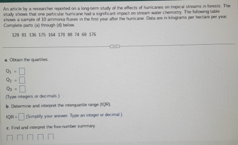 An article by a researcher reported on a long-term study of the effects of hurricanes on tropical streams in forests. The 
study shows that one particular hurricane had a significant impact on stream water chemistry. The following table 
shows a sample of 10 ammonia fluxes in the first year after the hurricane. Data are in kilograms per hectare per year. 
Complete parts (a) through (d) beow.
129 81 136 175 164 178 88 74 69 176
a. Obtain the quartiles.
Q_1=□
Q_2=□
Q_3=□
(Type integers or decimals.) 
b. Determine and interpret the interquartile range (IQR).
IQR=□ (Simplify your answer. Type an integer or decimal.) 
c. Find and interpret the five-number summary.