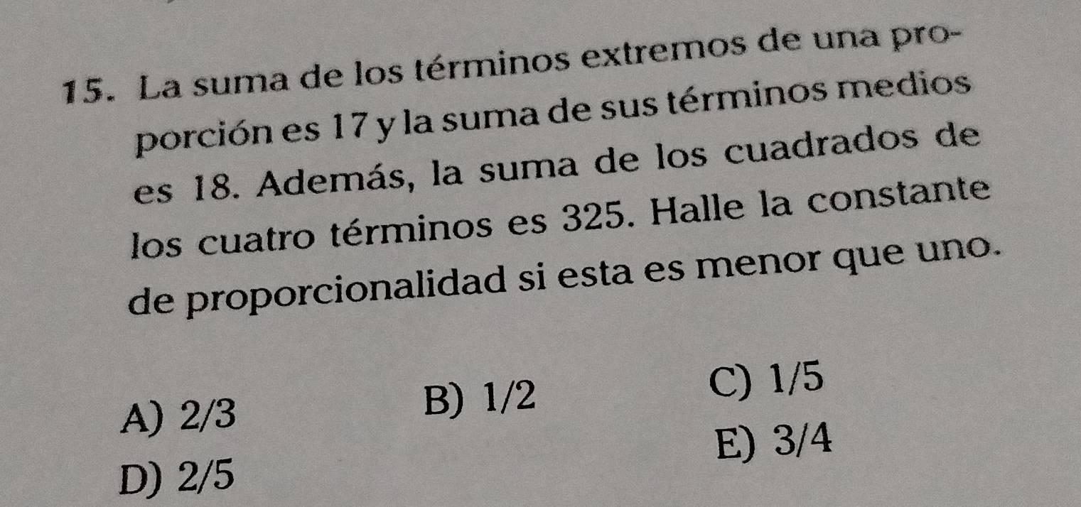 La suma de los términos extremos de una pro-
porción es 17 y la suma de sus términos medios
es 18. Además, la suma de los cuadrados de
los cuatro términos es 325. Halle la constante
de proporcionalidad si esta es menor que uno.
A) 2/3
B) 1/2 C) 1/5
E) 3/4
D) 2/5