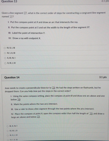 Given a line segment overline ST , what is the correct order of steps for constructing a congruent line segment
named overline XY
I: Put the compass point at X and draw an arc that intersects the ray.
II: Put the compass point at S and set the width to the length of line segment ST.
III: Label the point of intersection Y.
IV: Draw a ray with endpoint X.
ⅣV, II, I, II
ⅣV, I, II, ⅢII
5, III, IV, 1
1, III, I, IV
Question 14 3.1 pts
Jose needs to create a perpendicular bisector to overline AB He had the steps written on flashcards, but he
dropped them. Can you help Jose put the steps in the correct order?
l. Using the same compass setting, place the compass at point B and draw one arc above and one
below overline AB·
II. Mark the points where the two arcs intersect.
III. Use a ruler to draw a line segment through the two points where the arcs intersect.
IV. Place the compass at point A, open the compass wider than half the length of overline AB and draw a
large arc above and below overline AB
III, I. V.I
IV, HL, 1,11
III, II, I, IV
IV T BLB