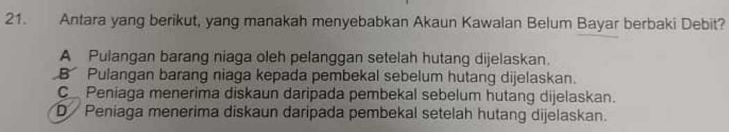 Antara yang berikut, yang manakah menyebabkan Akaun Kawalan Belum Bayar berbaki Debit?
A Pulangan barang niaga oleh pelanggan setelah hutang dijelaskan.
B Pulangan barang niaga kepada pembekal sebelum hutang dijelaskan.
C Peniaga menerima diskaun daripada pembekal sebelum hutang dijelaskan.
D Peniaga menerima diskaun daripada pembekal setelah hutang dijelaskan.