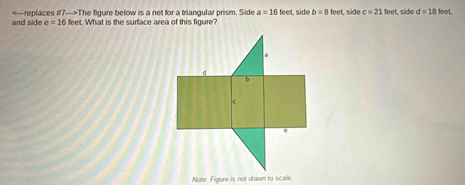 The figure below is a net for a triangular prism. Side a=16feet t, side b=8 feet, side c=21 feet, side d=18 feet. 
and side e=16 feet. What is the surface area of this figure? 
Note: Figure is not drawn to scale.