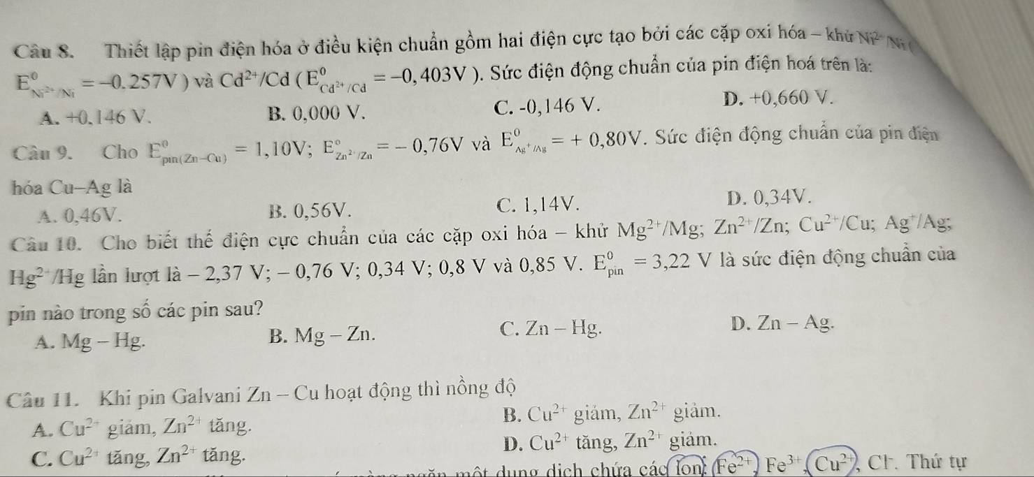 Thiết lập pin điện hóa ở điều kiện chuẩn gồm hai điện cực tạo bởi các cặp oxi hóa - khử Ni^2 Ni (
E_Ni^(2+)/Ni^circ =-0.257V)vaCd^(2+)/Cd(E_Cd^(2+)/Cd^circ =-0,403V) 5. Sức điện động chuẩn của pin điện hoá trên là:
A. +0.146 V. B. 0,000 V. C. -0,146 V. D. +0,660 V.
Câu 9. Cho E_(pun(Zn-Cu))°=1,10V;E_Zn^(2+)/Zn^circ =-0,76V và E_Ag^+/Ag^0=+0,80V. Sức điện động chuẩn của pin điện
hóa Cu -A g là
A. 0,46V. B. 0,56V. C. 1,14V.
D. 0,34V.
Câu 10. Cho biết thế điện cực chuẩn của các cặp oxi hóa - khử Mg^(2+)/Mg;Zn^(2+)/Zn;Cu^(2+)/Cu; Ag lAg
Hg^(2-) */Hg lần lượt là - 2,37 V; - 0,76 V; 0,34 V; 0,8 V và 0,85 V. E_(pin)^0=3,22 V là sức điện động chuẩn của
pin nào trong số các pin sau?
A. Mg-Hg.
B. Mg-Zn.
D.
C. Zn-Hg. Zn-Ag.
Câu 11. Khi pin Galvani Zn- Cu hoạt động thì nồng độ
A. Cu^(2-) giảm, Zn^2 tǎng.
B. Cu^(2+) giảm, Zn^(2+) giảm.
D. Cu^(2+) tǎng, Zn^(2+) giảm.
C. Cu^(2+) tǎng, Zn^(2+) tǎng.
một dung dịch chứa các Ton:Fe^(2+),Fe^(3+),(Cu^(2+)) , Cl. Thứ tự