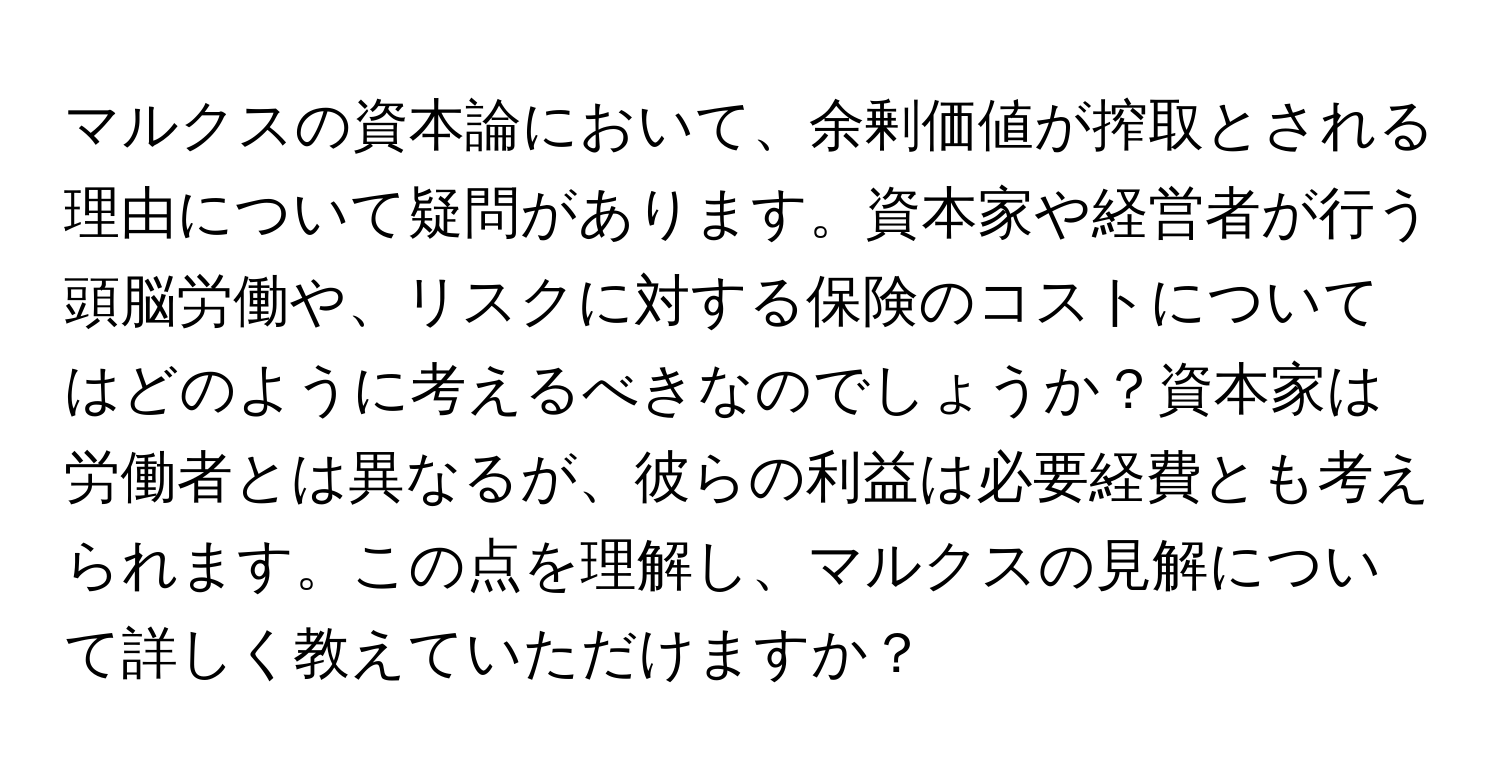 マルクスの資本論において、余剰価値が搾取とされる理由について疑問があります。資本家や経営者が行う頭脳労働や、リスクに対する保険のコストについてはどのように考えるべきなのでしょうか？資本家は労働者とは異なるが、彼らの利益は必要経費とも考えられます。この点を理解し、マルクスの見解について詳しく教えていただけますか？