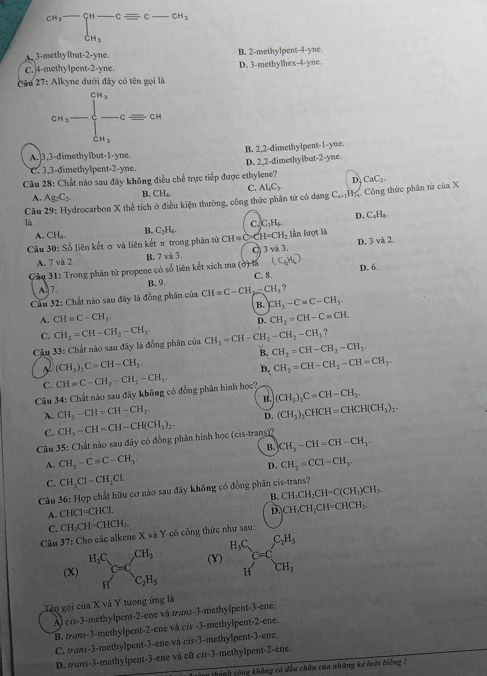 beginarrayr CH_3overline  CH-CH_3endarray beginarrayr CH-Cequiv C-CH_3 CH_3endarray
A 3-methylbut-2-yne. B. 2-methylpent-4-yne.
C. 4-methylpent-2-yne. D. 3-methylhex-4-yne.
Câu 27: Alkyne dưới đây có tên gọi là
cn_3-beginarrayl cn_3 -c=cnccn_3endarray.
A.3,3-đimethylbut-1-yne. B. 2,2-dimethylpent-1-yne.
C. 3,3-đimethylpent-2-yne. D. 2,2-đimethylbut-2-yne.
Câu 28: Chất nào sau đây không điều ch hat e trực tiếp được ethylene?

D. CaC_2.
C. Al_4C_3.
A. Ag_2C_2. B. CH_4·
Câu 29: Hydrocarbon X thể tích ở điều kiện thường, công thức phân tử có dạng C_x+1H_3x Công thức phân tử của X
là
C. C_3H_6. D. C₄H₈.
B. C_2H_6.
A. CH_4
Câu 30: Số liên kết σ và liên kết π trong phân tử CHequiv C=CH=CH_2 lần lượt là
A. 7 và 2. B. 7 và 3. Ở 3 và 3. D. 3 và 2.
Câu 31: Trong phân tử propene có số liên kết xich ma (ở) là
C. 8. D. 6.
A. 7. B. 9.
Câu 32: Chất nào sau đây là đồng phân của CHequiv C-CH_2-CH_3 ?
B. CH_3-Cequiv C-CH_3.
A. CHequiv C-CH_3. CH_2=CH-Cequiv CH.
D.
C. CH_2=CH-CH_2-CH_3.
Câu 33: Chất nào sau đây là đồng phân của CH_2=CH-CH_2-CH_2-CH_3?
B. CH_2=CH-CH_2-CH_3.
A (CH_3)_2C=CH-CH_3.
D CH_2=CH-CH_2-CH=CH_2.
C. CHequiv C-CH_2-CH_2-CH_3.
Câu 34: Chất nào sau đây không có đồng phân hình học?
B. (CH_3)_2C=CH-CH_3.
A. CH_3-CH=CH-CH_3. (CH_3)_2CHCH=CHCH(CH_3)_2.
D.
C. CH_3-CH=CH-CH(CH_3)_2.
Câu 35: Chất nào sau đây có đồng phân hình học (cis-trans)?
B. CH_3-CH=CH-CH_3.
A. CH_3-Cequiv C-CH_3. CH_2=CCl-CH_3.
D.
C. CH_2Cl-CH_2Cl.
Câu 36: Hợp chất hữu cơ nào sau đây không có đồng phân cis-trans?
B. CH_3CH_2CH=C(CH_3)CH_3.
A. CHCl=CHCl.
D. CH_3CH_2CH=CHCH_3.
C. CH_3CH=CHCH_3.
Câu 37: Cho các alkene X và Y có công thức như sau:
(X) (Y) beginarrayr H_3C HC=C_CH_3^C_2H_5
Tên gọi của X và Y tưong ứng là
Àl cis-3-methylpent-2-ene và trans-3-methylpent-3-ene.
B. trans-3-methylpent-2-ene và cis -3-methylpent-2-ene.
C. trans-3-methylpent-3-ene và cis-3-methylpent-3-ene.
D. trans-3-methylpent-3-ene và cữ cis-3-methylpent-2-ene.
thành công không có đấu chân của những kế lười biếng !