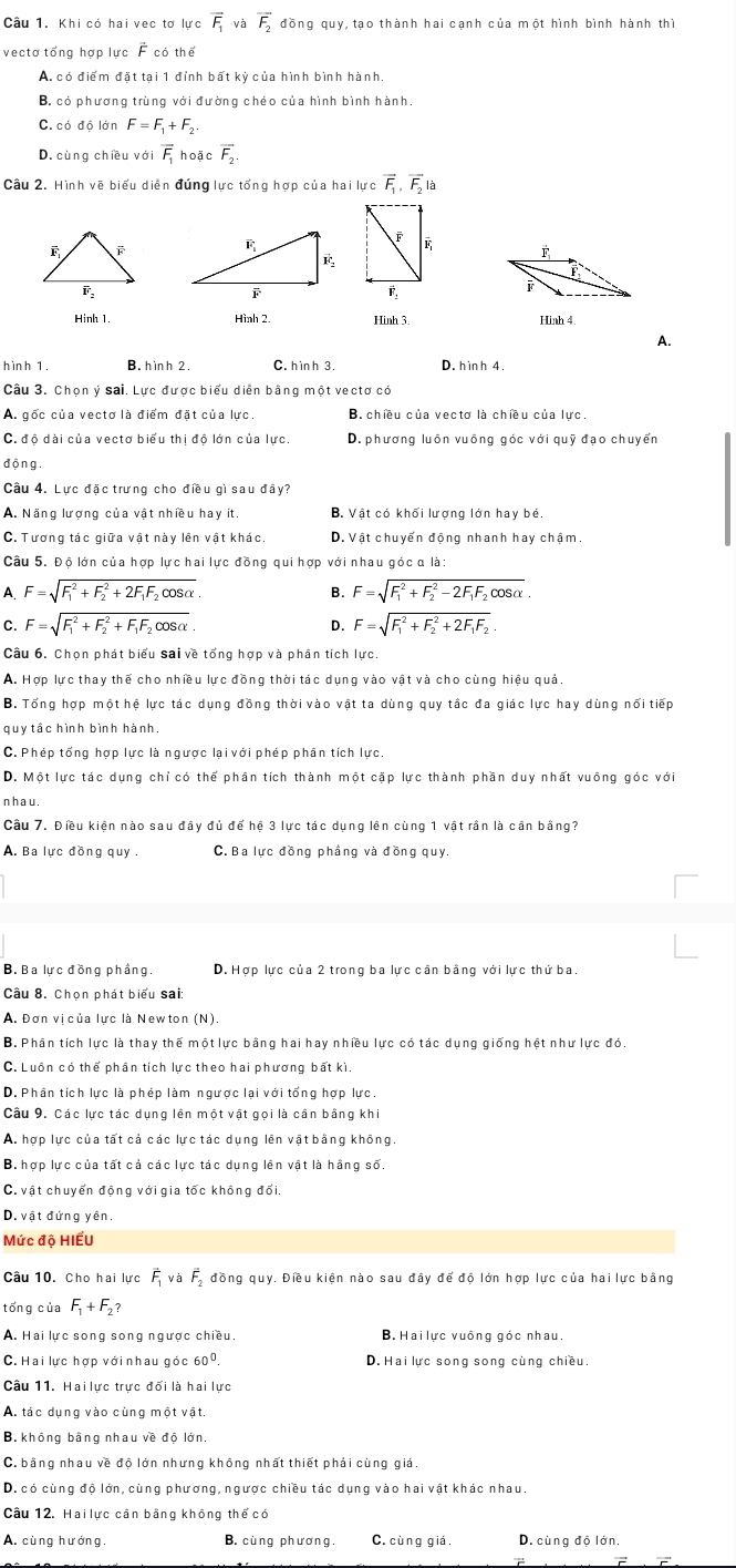 Khi có hai vec tơ lực overline F_1 và overline F_2 đồng quy, tạo thành hai cạnh của một hình bình hành thì
vectơ tổng hợp lực F có thể
A. có điểm đặt tại 1 đỉnh bất kỳ của hình bình hành.
B. có phương trùng với đường chéo của hình bình hành.
C. có độ lớn F=F_1+F_2
D. cùng chiều với overline F_1 hoặc vector F_2.
Câu 2. Hình vẽ biểu diễn đúng lực tổng hợp của hai lực overline F_1,overline F_2 à
 
Hình 1. Hình 2. Hinh 3. Hình 4.
A.
hình 1. B. h ìn h 2. C. h ình 3. D. hình 4.
Câu 3. Chọn ý sai. Lực được biểu diễn bằng một vectơ có
A. gốc của vecto là điểm đặt của lực. B. chiều của vectơ là chiều của lực,
C. độ dài của vectơ biểu thị độ lớn của lực. D. phương luôn vuông góc với quỹ đạo chuyển
độn g .
Câu 4. Lực đặc trưng cho điều gì sau đây?
A. Năng lượng của vật nhiều hay ít. B. Vật có khối lượng lớn hay bé.
C. Tương tác giữa vật này lên vật khác. D. Vật chuyển động nhanh hay chậm.
Câu 5. Độ lớn của hợp lực hai lực đồng qui hợp với nhau góc α là:
A F=sqrt (F_1)^2+F_2^(2+2F_1)F_2cos alpha .
B. F=sqrt (F_1)^2+F_2^(2-2F_1)F_2cos alpha 
C. F=sqrt (F_1)^2+F_2^(2+F_1)F_2cos alpha  D. F=sqrt (F_1)^2+F_2^(2+2F_1)F_2.
Câu 6. Chọn phát biểu sai về tổng hợp và phân tích lực
A. Hợp lực thay thế cho nhiều lực đồng thời tác dụng vào vật và cho cùng hiệu quả.
B. Tổng hợp một hệ lực tác dụng đồng thời vào vật ta dùng quy tắc đa giác lực hay dùng nổi tiếp
quy tầc hình bình hành,
C. Phép tổng hợp lực là ngược lại với phép phân tích lực
D. Một lực tác dụng chỉ có thể phân tích thành một cặp lực thành phần duy nhất vuông góc với
nhau.
Cầu 7. Điều kiện nào sau đây đủ để hệ 3 lực tác dụng lên cùng 1 vật rần là cần bằng?
A. Ba lực đồng quy C. Ba lực đồng phầng và đồng quy.
B. Ba lực đồng phầng D. Hợp lực của 2 trong ba lực cần bằng với lực thứ ba.
Câu 8. Chọn phát biểu sai:
A. Đơn vị của lực là Newton (N).
B. Phân tích lực là thay thế một lực bằng hai hay nhiều lực có tác dụng giống hệt như lực đó.
C. Luồn có thể phân tích lực theo hai phương bất kì.
D. Phân tích lực là phép làm ngược lại với tổng hợp lực.
Câu 9. Các lực tác dụng lên một vật gọi là cần bằng khi
A. hợp lực của tất cả các lực tác dụng lên vật bằng không
B. hợp lực của tất cả các lực tác dụng lên vật là hằng số.
C. vật chuyển động với gia tốc không đối
D. vật đứng yên.
Mức độ HIẾU
Câu 10. Cho hai lực vector F_1 và vector F_2 , đồng quy. Điều kiện nào sau đây để độ lớn hợp lực của hai lực bằng
tổng của F_1+F_2?
A. Hai lực song song ngược chiều. B.  Hailực vuông góc nhau.
C. Hai lực hợp với nhau góc 60^0. D. Hai lực song song cùng chiều.
Câu 11. Hai lực trực đối là hai lực
A. tác dụng vào cùng một vật.
B. không bằng nhau về độ lớn.
C. bằng nhau về độ lớn nhưng không nhất thiết phải cùng giá.
D. có cùng độ lớn, cùng phương, ngược chiều tác dụng vào hai vật khác nhau.
Câu 12. Hai lực cân bằng không thế có
A. cùng hướng. B. cùng phương. C. cùng giá. D. cùng độ lớn.