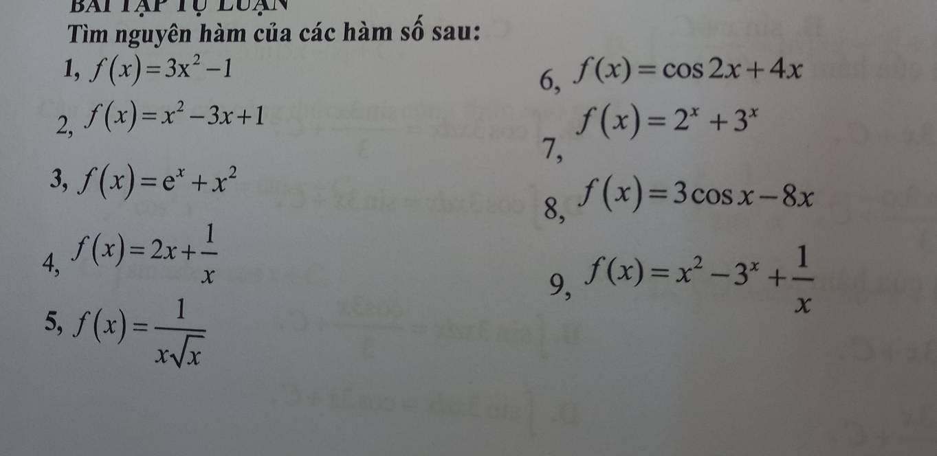 Bai Tạp Tự luạn 
Tìm nguyên hàm của các hàm số sau: 
1, f(x)=3x^2-1 f(x)=cos 2x+4x
6, 
2, f(x)=x^2-3x+1 f(x)=2^x+3^x
7, 
3, f(x)=e^x+x^2
4, f(x)=2x+ 1/x  8, f(x)=3cos x-8x
9, f(x)=x^2-3^x+ 1/x 
5, f(x)= 1/xsqrt(x) 