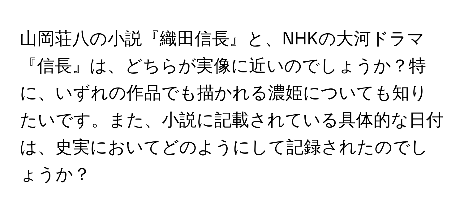 山岡荘八の小説『織田信長』と、NHKの大河ドラマ『信長』は、どちらが実像に近いのでしょうか？特に、いずれの作品でも描かれる濃姫についても知りたいです。また、小説に記載されている具体的な日付は、史実においてどのようにして記録されたのでしょうか？