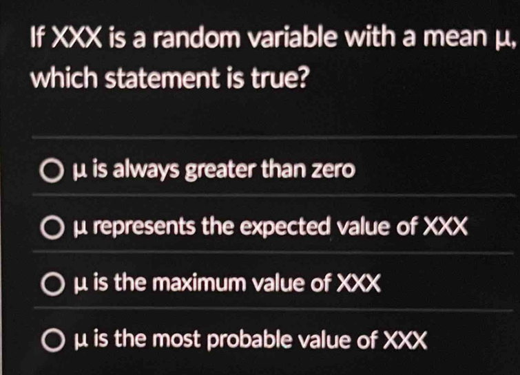 If XXX is a random variable with a mean μ,
which statement is true?
μ is always greater than zero
μ represents the expected value of XXX
μ is the maximum value of XXX
μ is the most probable value of XXX