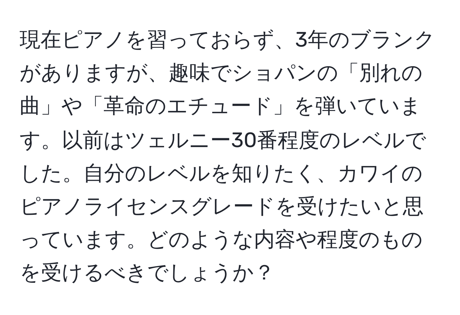 現在ピアノを習っておらず、3年のブランクがありますが、趣味でショパンの「別れの曲」や「革命のエチュード」を弾いています。以前はツェルニー30番程度のレベルでした。自分のレベルを知りたく、カワイのピアノライセンスグレードを受けたいと思っています。どのような内容や程度のものを受けるべきでしょうか？