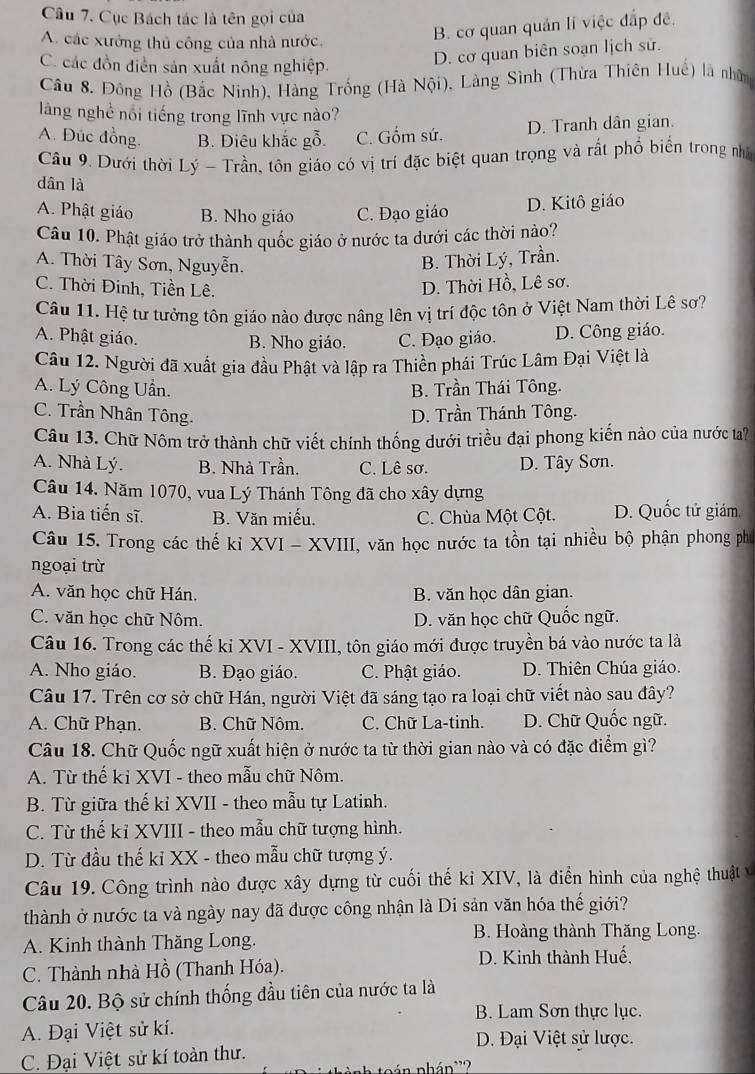 Cục Bách tác là tên gọi của
A. các xưởng thủ công của nhà nước,
B. cơ quan quán lí việc đắp đề.
C. các đồn điễn sản xuất nông nghiệp.
D. cơ quan biên soạn lịch sử.
Câu 8. Đồng Hồ (Bắc Ninh), Hàng Trống (Hà Nội), Làng Sình (Thừa Thiên Huế) là nhân
làng nghề nổi tiếng trong lĩnh vực nào?
A. Đúc đồng. B. Điêu khắc gỗ. C. Gốm sứ. D. Tranh dân gian.
Câu 9. Dưới thời Lý - Trần, tôn giáo có vị trí đặc biệt quan trọng và rất phổ biển trong nhớ
dân là
A. Phật giáo B. Nho giáo C. Đạo giáo D. Kitô giáo
Câu 10. Phật giáo trở thành quốc giáo ở nước ta dưới các thời nào?
A. Thời Tây Sơn, Nguyễn. B. Thời Lý, Trần.
C. Thời Đinh, Tiền Lê.
D. Thời Hồ, Lê sơ.
Câu 11. Hệ tư tưởng tôn giáo nào được nâng lên vị trí độc tôn ở Việt Nam thời Lê sơ?
A. Phật giáo. B. Nho giáo. C. Đạo giáo. D. Công giáo.
Câu 12. Người đã xuất gia đầu Phật và lập ra Thiền phái Trúc Lâm Đại Việt là
A. Lý Công Uần. B. Trần Thái Tông.
C. Trần Nhân Tông. D. Trần Thánh Tông.
Câu 13. Chữ Nôm trở thành chữ viết chính thống dưới triều đại phong kiến nào của nước ta?
A. Nhà Lý. B. Nhà Trần. C. Lê sơ. D. Tây Sơn.
Câu 14. Năm 1070, vua Lý Thánh Tông đã cho xây dựng
A. Bia tiến sĩ. B. Văn miếu. C. Chùa Một Cột. D. Quốc tử giám.
Câu 15. Trong các thế kỉ XVI - XVIII, văn học nước ta tồn tại nhiều bộ phận phong phố
ngoại trừ
A. văn học chữ Hán. B. văn học dân gian.
C. văn học chữ Nôm. D. văn học chữ Quốc ngữ.
Câu 16. Trong các thế kỉ XVI - XVIII, tôn giáo mới được truyền bá vào nước ta là
A. Nho giáo. B. Đạo giáo. C. Phật giáo. D. Thiên Chúa giáo.
Câu 17. Trên cơ sở chữ Hán, người Việt đã sáng tạo ra loại chữ viết nào sau đây?
A. Chữ Phạn. B. Chữ Nôm. C. Chữ La-tinh. D. Chữ Quốc ngữ.
Câu 18. Chữ Quốc ngữ xuất hiện ở nước ta từ thời gian nào và có đặc điểm gì?
A. Từ thế kỉ XVI - theo mẫu chữ Nôm.
B. Từ giữa thế kỉ XVII - theo mẫu tự Latinh.
C. Từ thế kỉ XVIII - theo mẫu chữ tượng hình.
D. Từ đầu thế kỉ XX - theo mẫu chữ tượng ý.
Câu 19. Công trình nào được xây dựng từ cuối thế kỉ XIV, là điển hình của nghệ thuật v
thành ở nước ta và ngày nay đã được công nhận là Di sản văn hóa thế giới?
A. Kinh thành Thăng Long. B. Hoàng thành Thăng Long.
C. Thành nhà Hồ (Thanh Hóa).
D. Kinh thành Huế,
Câu 20. Bộ sử chính thống đầu tiên của nước ta là
B. Lam Sơn thực lục.
A. Đại Việt sử kí. D. Đại Việt sử lược.
C. Đại Việt sử kí toàn thư.
pán nhán'?