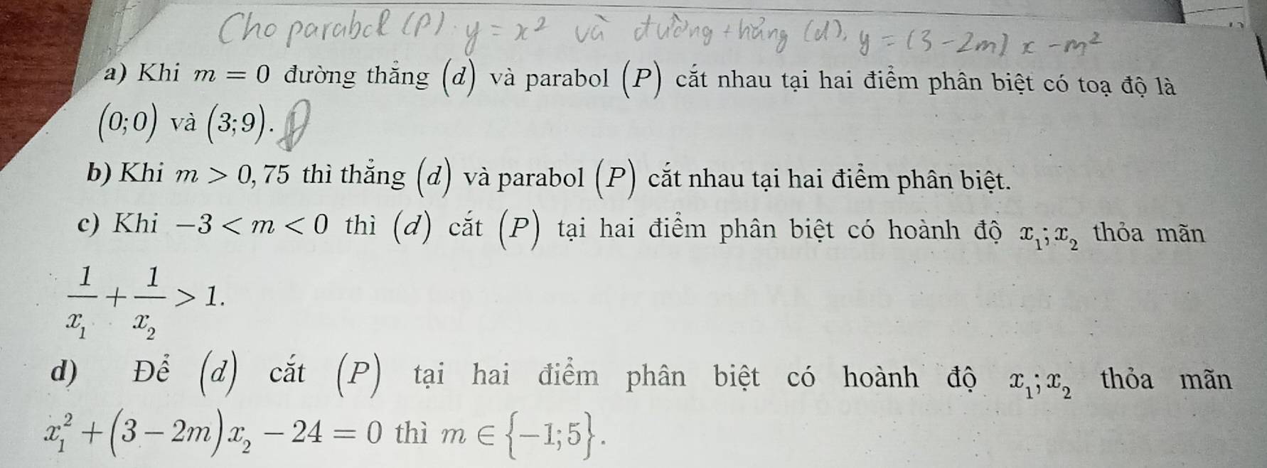 Khi m=0 đường thắng (d) và parabol (P) cắt nhau tại hai điểm phân biệt có toạ độ là
(0;0) và (3;9). 
b) Khi m>0,75 thì thằng (d) và parabol (P) cắt nhau tại hai điểm phân biệt. 
c) Khi -3 thì (d) cắt (P) tại hai điểm phân biệt có hoành độ x_1; x_2 thỏa mãn
frac 1x_1+frac 1x_2>1. 
d) Để (d) cắt (P) tại hai điểm phân biệt có hoành độ x_1; x_2 thỏa mãn
x_1^(2+(3-2m)x_2)-24=0 thì m∈  -1;5.