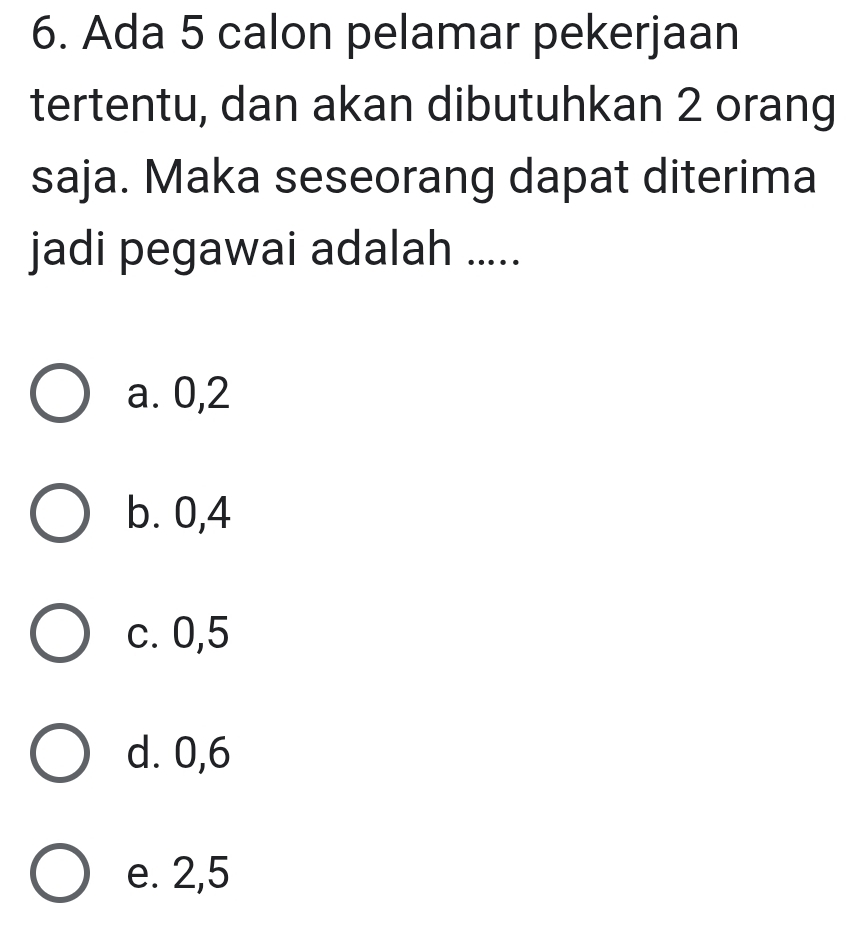 Ada 5 calon pelamar pekerjaan
tertentu, dan akan dibutuhkan 2 orang
saja. Maka seseorang dapat diterima
jadi pegawai adalah .....
a. 0, 2
b. 0, 4
c. 0, 5
d. 0, 6
e. 2, 5