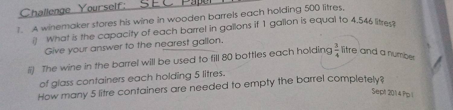 Challenge Yourself: 
1. A winemaker stores his wine in wooden barrels each holding 500 litres. 
it What is the capacity of each barrel in gallons if 1 gallon is equal to 4.546 litres? 
Give your answer to the nearest gallon. 
ii) The wine in the barrel will be used to fill 80 bottles each holding  3/4  litre and a number 
of glass containers each holding 5 litres. 
How many 5 litre containers are needed to empty the barrel completely? 
Sept 2014 Pp l
