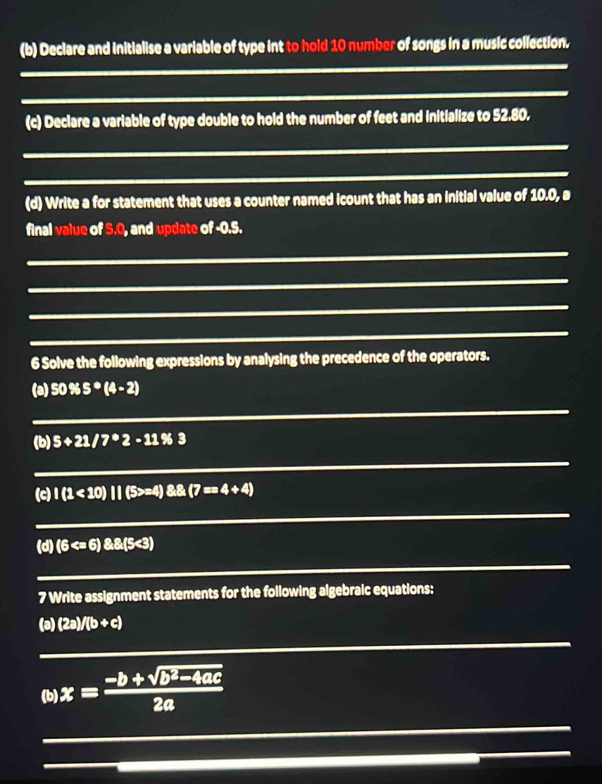 Declare and initialise a variable of type int to hold 10 number of songs in a music collection. 
_ 
(c) Declare a variable of type double to hold the number of feet and initialize to 52.80. 
_ 
_ 
(d) Write a for statement that uses a counter named icount that has an initial value of 10.0, a 
final value of 3.0, and update of -0.5. 
_ 
_ 
_ 
_ 
6 Solve the following expressions by analysing the precedence of the operators. 
_ 
(a) 50% 5^*(4-2)
(b) 5+21/7^*2-11% 3
_ 
(c) 1(1<10)11(5>=4)8.(7==4+4)
_ 
_ 
(d) (6 <3)
7 Write assignment statements for the following algebraic equations: 
_ 
(a) (2a)/(b+c)
(b) x= (-b+sqrt(b^2-4ac))/2a 
_ 
_ 
_ 
_ 
_