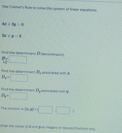 Use Cramer's Rule to solve this system of linear equations:
4x+3y=0
3x+y=9
Find the determinant D (denominator).
R=
Find the determinant D_x associated with 2.
D_x=
Find the determinant D_y associated with y
D_y=
The solution is (x,y)=□ 1-[-(-1)-(-1)] ). 
Enter the values of I and y as integers or reduced fractions only.