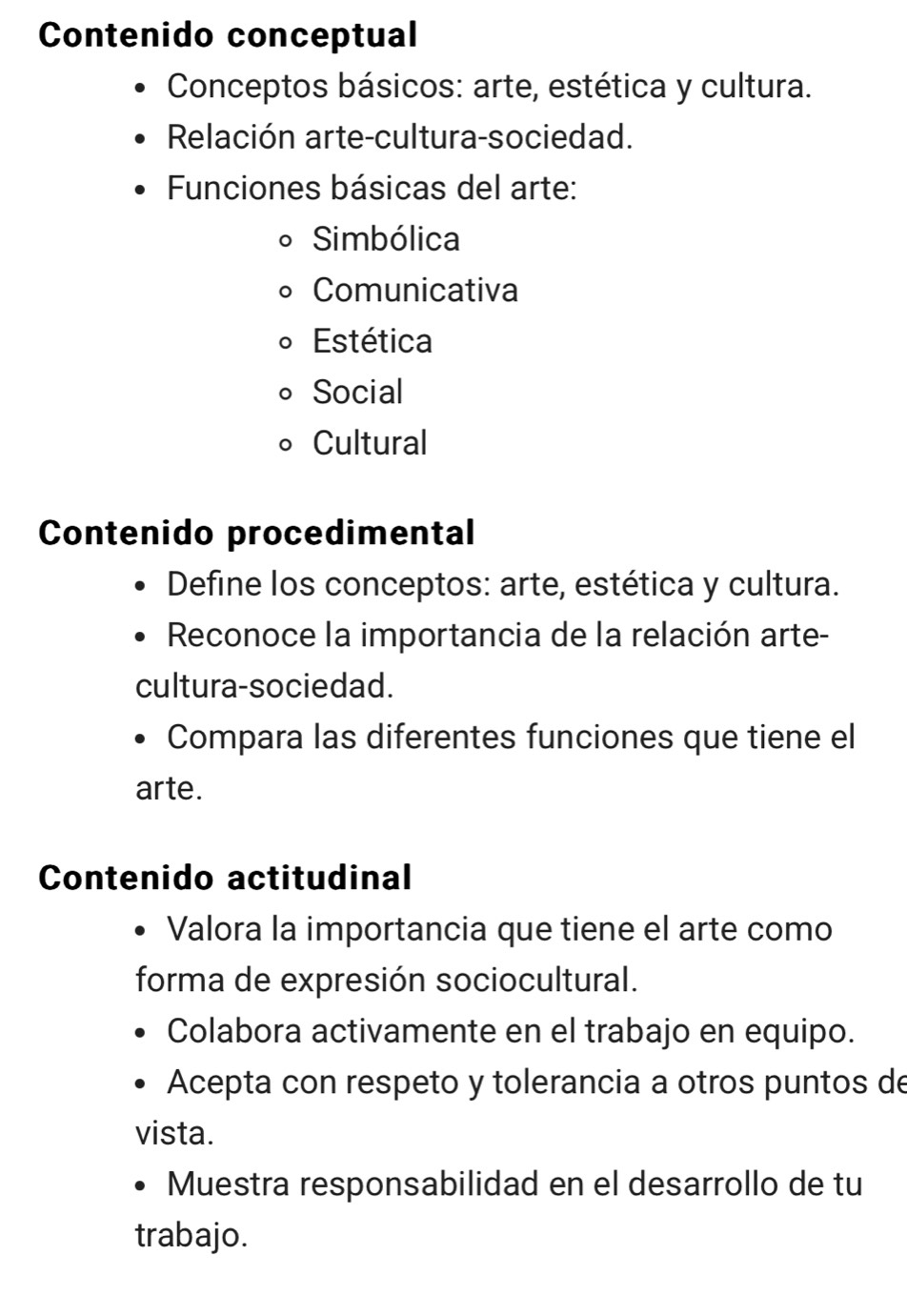 Contenido conceptual 
Conceptos básicos: arte, estética y cultura. 
Relación arte-cultura-sociedad. 
Funciones básicas del arte: 
Simbólica 
Comunicativa 
Estética 
Social 
Cultural 
Contenido procedimental 
Define los conceptos: arte, estética y cultura. 
Reconoce la importancia de la relación arte- 
cultura-sociedad. 
Compara las diferentes funciones que tiene el 
arte. 
Contenido actitudinal 
Valora la importancia que tiene el arte como 
forma de expresión sociocultural. 
Colabora activamente en el trabajo en equipo. 
Acepta con respeto y tolerancia a otros puntos de 
vista. 
Muestra responsabilidad en el desarrollo de tu 
trabajo.