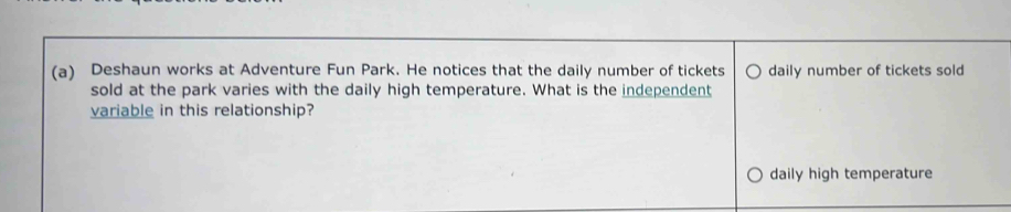 Deshaun works at Adventure Fun Park. He notices that the daily number of tickets daily number of tickets sold 
sold at the park varies with the daily high temperature. What is the independent 
variable in this relationship? 
daily high temperature